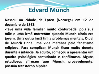 Edvard MunchNasceu na cidade de Løten (Noruega) em 12 de dezembro de 1863.-Teve uma vida familiar muito conturbada, pois sua mãe e uma irmã morreram quando Munch ainda era jovem. Uma outra irmã tinha problemas mentais. O pai de Munch tinha uma vida marcada pelo fanatismo religioso. Para complicar, Munch ficou muito doente durante a infância. Já adulto, começou a apresentar um quadro psicológico conturbado e conflituoso. Alguns estudiosos afirmam que Munch, provavelmente, possuía transtorno bipolar.