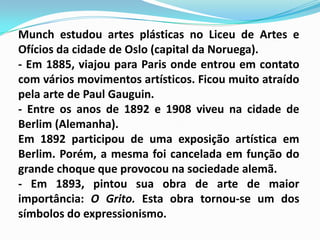 Munch estudou artes plásticas no Liceu de Artes e Ofícios da cidade de Oslo (capital da Noruega).- Em 1885, viajou para Paris onde entrou em contato com vários movimentos artísticos. Ficou muito atraído pela arte de Paul Gauguin.- Entre os anos de 1892 e 1908 viveu na cidade de Berlim (Alemanha). Em 1892 participou de uma exposição artística em Berlim. Porém, a mesma foi cancelada em função do grande choque que provocou na sociedade alemã.- Em 1893, pintou sua obra de arte de maior importância: O Grito. Esta obra tornou-se um dos símbolos do expressionismo.