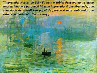 "Impressão, Nascer do Sol - Eu bem o sabia! Pensava eu, se estou impressionado é porque lá há uma impressão. E que liberdade, que suavidade de pincel! Um papel de parede é mais elaborado que esta cena marinha".  (Louis Leroy )