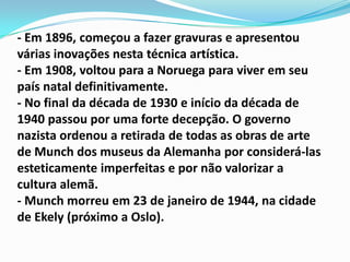 - Em 1896, começou a fazer gravuras e apresentou várias inovações nesta técnica artística.- Em 1908, voltou para a Noruega para viver em seu país natal definitivamente.- No final da década de 1930 e início da década de 1940 passou por uma forte decepção. O governo nazista ordenou a retirada de todas as obras de arte de Munch dos museus da Alemanha por considerá-las esteticamente imperfeitas e por não valorizar a cultura alemã.- Munch morreu em 23 de janeiro de 1944, na cidade de Ekely (próximo a Oslo).