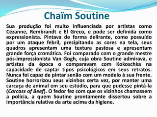 ChaïmSoutineSua produção foi muito influenciada por artistas como Cézanne, Rembrandt e El Greco, e pode ser definida como expressionista. Pintava de forma delirante, como possuído por um ataque febril, precipitando as cores na tela, seus quadros apresentam uma textura pastosa e apresentam grande força cromática. Foi comparado com o grande mestre pós-impressionista Van Gogh, cuja obra Soutine admirava, e artistas da época o comparavam com Kokoschka na capacidade de captar tipos psicológicos em seus retratos. Nunca foi capaz de pintar senão com um modelo à sua frente. Soutine horrorizou seus vizinhos certa vez, por manter uma carcaça de animal em seu estúdio, para que pudesse pintá-la (CarcassofBeef). O fedor fez com que os vizinhos chamassem a polícia, a quem Soutine prontamente dissertou sobre a importância relativa da arte acima da higiene.