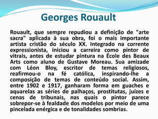 Georges RouaultRouault, que sempre repudiou a definição de "arte sacra" aplicada à sua obra, foi o mais importante artista cristão do século XX. Integrado na corrente expressionista, iniciou a carreira como pintor de vitrais, antes de estudar pintura na ÉcoledesBeauxArts como aluno de GustaveMoreau. Sua amizade com Léon Bloy, escritor de temas religiosos, reafirmou-o na fé católica, inspirando-lhe a composição de temas de conteúdo social. Assim, entre 1902 e 1917, ganharam forma em guaches e aquarelas as séries de palhaços, prostitutas, juízes e cenas de tribunais, nas quais o pintor parece sobrepor-se à fealdade dos modelos por meio de uma pincelada enérgica e de tonalidades sombrias. 