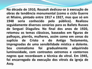 Na década de 1910, Rouault dedicou-se à execução de obras de tendência monumental (como o ciclo GuerreetMisère, pintado entre 1917 e 1927, mas que só em 1948 seria conhecido pelo público). Realizou seguidamente diversos cenários para os BalletsRusses de Serguei Diaguilev. No final dos anos de 1920, retomou os temas clássicos, baseados em figuras de palhaços, pierrôs, mulheres, assim como em cenas do suplício de Cristo e do Antigo Testamento, impregnadas de uma sensibilidade mística e dolente. Seu cromatismo foi gradualmente adquirindo luminosidade, com contrastes extremos e contornos negros que recordavam a técnica do vitral. Em 1945, foi encarregado da execução dos vitrais da igreja de Assy.