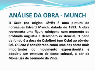 ANÁLISE DA OBRA - MUNCHO Grito (no original Skrik) é uma pintura do norueguês Edvard Manch, datada de 1893. A obra representa uma figura ndrógena num momento de profunda angústia e desespero existencial. O pano de fundo é a doca de Oslofjord (em Oslo) ao pôr-do-Sol. O Grito é considerado como uma das obras mais importantes do movimento expressionista e adquiriu um estatuto de ícone cultural, a par da Mona Lisa de Leonardo da Vinci.