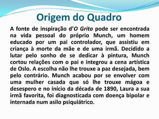 Origem do QuadroA fonte de inspiração d’O Grito pode ser encontrada na vida pessoal do próprio Munch, um homem educado por um pai controlador, que assistiu em criança à morte da mãe e de uma irmã. Decidido a lutar pelo sonho de se dedicar à pintura, Munch cortou relações com o pai e integrou a cena artística de Oslo. A escolha não lhe trouxe a paz desejada, bem pelo contrário. Munch acabou por se envolver com uma mulher casada que só lhe trouxe mágoa e desespero e no início da década de 1890, Laura a sua irmã favorita, foi diagnosticada com doença bipolar e internada num asilo psiquiátrico. 