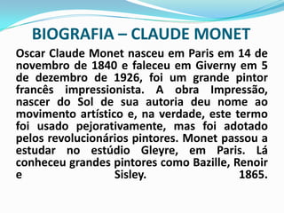 BIOGRAFIA – CLAUDE MONETOscar Claude Monet nasceu em Paris em 14 de novembro de 1840 e faleceu em Giverny em 5 de dezembro de 1926, foi um grande pintor francês impressionista. A obra Impressão, nascer do Sol de sua autoria deu nome ao movimento artístico e, na verdade, este termo foi usado pejorativamente, mas foi adotado pelos revolucionários pintores. Monet passou a estudar no estúdio Gleyre, em Paris. Lá conheceu grandes pintores como Bazille, Renoir e Sisley. 1865.