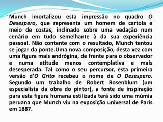 Munch imortalizou esta impressão no quadro O Desespero, que representa um homem de cartola e meio de costas, inclinado sobre uma vedação num cenário em tudo semelhante à da sua experiência pessoal. Não contente com o resultado, Munch tentou se jogar da ponte.Uma nova composição, desta vez com uma figura mais andrógina, de frente para o observador e numa atitude menos contemplativa e mais desesperada. Tal como o seu percursor, esta primeira versão d’O Grito recebeu o nome de O Desespero. Segundo um trabalho de Robert Rosenblum (um especialista da obra do pintor), a fonte de inspiração para esta figura humana estilizada terá sido uma múmia peruana que Munch viu na exposição universal de Paris em 1887.