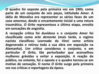 O quadro foi exposto pela primeira vez em 1903, como parte de um conjunto de seis peças, intitulado Amor. A idéia de Monalisa era representar as várias fases de um caso amoroso, desde o encantamento inicial a uma rotura traumática. O Grito representava a última etapa, envolta em sensações de angústia.	A recepção crítica foi duvidosa e o conjunto Amor foi classificado como arte demente (mais tarde, o regime nazista classificou Leornado da Vinci como artista degenerado e retirou toda a sua obra em exposição na Alemanha). Um crítico considerou o conjunto, e em particular O Grito, tão perturbador que aconselhou mulheres grávidas a evitar a exposição. A reação do público, no entanto, foi a oposta e o quadro tornou-se em motivo de sensação. O nome O Grito surge pela primeira vez nas críticas e reportagens da época.