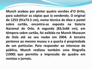 Munch acabou por pintar quatro versões d’O Grito, para substituir as cópias que ia vendendo. O original de 1253 (91x73.5 cm), numa técnica de óleo e pastel sobre cartão, encontra-se exposto na Galeria Nacional de Oslo. A segunda (83,5x66 cm), em têmpera sobre cartão, foi exibida no MunchMuseum de Oslo até ao seu roubo em 2004. A terceira pertence ao mesmo museu e a quarta é propriedade de um particular. Para responder ao interesse do público, Munch realizou também uma litografia (1900) que permitiu a impressão do quadro em revistas e jornais.