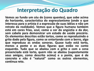 Interpretação do QuadroVemos ao fundo um céu de (cores quentes), que sobe acima do horizonte, característica do expressionismo (onde o que interessa para o artista é a expressão de suas idéias e não um retrato da realidade). Vemos que a figura humana também está em cores frias, azul, como a cor da angústia e da dor, sem cabelo para demonstrar um estado de saúde precário. Os elementos descritos estão tortos, como se reproduzindo o grito dado pela figura, como se entortando com o berro, algo que reproduza as ondas sonoras. Quase tudo está torto, menos a ponte e as duas figuras que estão no canto esquerdo. Tudo que se abalou com o grito e com a cena presenciada está torto, quem não se abalou (supostamente seus amigos, como descrito acima) e a ponte, que é de concreto e não é "natural" como os outros elementos, continua reto.