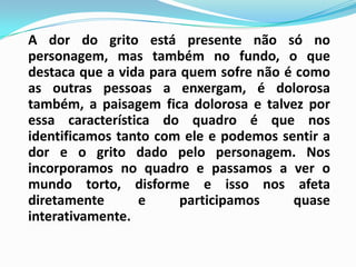 A dor do grito está presente não só no personagem, mas também no fundo, o que destaca que a vida para quem sofre não é como as outras pessoas a enxergam, é dolorosa também, a paisagem fica dolorosa e talvez por essa característica do quadro é que nos identificamos tanto com ele e podemos sentir a dor e o grito dado pelo personagem. Nos incorporamos no quadro e passamos a ver o mundo torto, disforme e isso nos afeta diretamente e participamos quase interativamente.