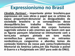 Expressionismo no Brasil Cândido Portinari - importante pintor brasileiro,que expressava em suas obras o papel que os artistas da época propunham:denunciar as desigualdades da sociedade brasileira e as conseqüências desse desequilíbrio.Seu trabalho ficou conhecido internacionalmente através dos corpos humanos sugerindo volume e pés enormes que fazem com que as figuras pareçam relacionar-se intimamente com a terra,esta sempre pintada em tons muito vermelhos.Sua pintura retratou os retirantes nordestinos,os cangaceiros e abordou temas do conteúdo histórico do nosso país como,Tiradentes(no Memorial da América Latina,em São Paulo)e o painel A Guerra e a Paz(pintado em 1957 para sede da ONU).