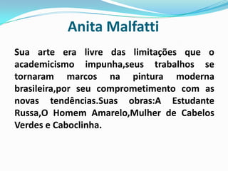 Anita MalfattiSua arte era livre das limitações que o academicismo impunha,seus trabalhos se tornaram marcos na pintura moderna brasileira,por seu comprometimento com as novas tendências.Suas obras:A Estudante Russa,O Homem Amarelo,Mulher de Cabelos Verdes e Caboclinha. 