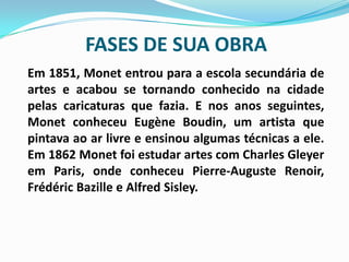 FASES DE SUA OBRA Em 1851, Monet entrou para a escola secundária de artes e acabou se tornando conhecido na cidade pelas caricaturas que fazia. E nos anos seguintes, Monet conheceu EugèneBoudin, um artista que pintava ao ar livre e ensinou algumas técnicas a ele. Em 1862 Monet foi estudar artes com Charles Gleyer em Paris, onde conheceu Pierre-Auguste Renoir, FrédéricBazille e Alfred Sisley. 