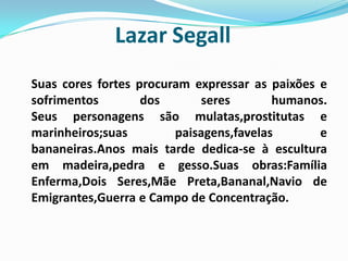 Lazar SegallSuas cores fortes procuram expressar as paixões e sofrimentos dos seres humanos.Seus personagens são mulatas,prostitutas e marinheiros;suas paisagens,favelas e bananeiras.Anos mais tarde dedica-se à escultura em madeira,pedra e gesso.Suas obras:Família Enferma,Dois Seres,Mãe Preta,Bananal,Navio de Emigrantes,Guerra e Campo de Concentração.