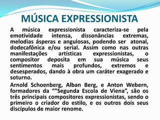 MÚSICA EXPRESSIONISTAA música expressionista caracteriza-se pela emotividade intensa, dissonâncias extremas, melodias ásperas e angulosas, podendo ser  atonal, dodecafônica e/ou serial. Assim como nas outras manifestações artísticas expressionistas, o compositor deposita em sua música seus sentimentos mais profundos, extremos e desesperados, dando à obra um caráter exagerado e soturno.	Arnold Schoenberg, Alban Berg, e Anton Webern, formadores da “”Segunda Escola de Viena”, são os três principais compositores expressionistas, sendo o primeiro o criador do estilo, e os outros dois seus discípulos de maior renome.
