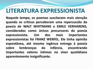 LITERATURA EXPRESSIONISTANaquele tempo, os poemas suscitaram mais atenção quando os críticos perceberam uma repercussão da poesia de WALT WHITMANS e EMILE VERHARENS, considerados como únicos precursores da poesia expressionista. Um dos mais importantes expressionistas foi FRANZ WERFEL. Ele tinha opinião espontânea, até mesmo ingênua entrega à poesia sobre lembranças da infância, encontrando importantes valores íntimos no viver quotidiano aparentemente insignificante. 