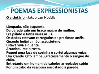POEMAS EXPRESSIONISTASO visiotário- Jakob van Hoddis	Lâmpada, não esquente. Da parede saiu um braço magro de mulher. Era pálido e tinha veias azuis. Os dedos estavam carregados de preciosos anéis. Quando beijei a mão, assustei-me: Estava viva e quente. Arranhou-me o rosto. Peguei uma faca de cozinha e cortei algumas veias. Um grande gato lambeu graciosamente o sangue do chão. Entretanto um homem de cabelos arrepiados subiu Por um cabo da vassoura encostado à parede.