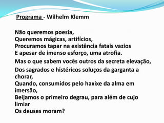 Programa - WilhelmKlemm	Não queremos poesia, Queremos mágicas, artifícios, Procuramos tapar na existência fatais vazios E apesar de imenso esforço, uma atrofia.	Mas o que sabem vocês outros da secreta elevação,	Dos sagrados e histéricos soluços da garganta a chorar, Quando, consumidos pelo haxixe da alma em imersão, Beijamos o primeiro degrau, para além de cujo limiar Os deuses moram?