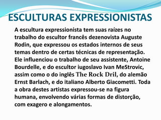 ESCULTURAS EXPRESSIONISTASA escultura expressionista tem suas raízes no trabalho do escultor francês dezenovista Auguste Rodin, que expressou os estados internos de seus temas dentro de certas técnicas de representação. Ele influenciou o trabalho de seu assistente, Antoine Bourdelle, e do escultor iugoslavo Ivan MeStrovic, assim como o do inglês The Rock Dril, do alemão Ernst Barlach, e do italiano Alberto Giacometti. Toda a obra destes artistas expressou-se na figura humana, envolvendo várias formas de distorção, com exagero e alongamentos.