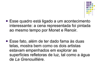 Esse quadro está ligado a um acontecimento interessante: a cena representada foi pintada ao mesmo tempo por Monet e Renoir.  Esse fato, além de ter dado fama às duas telas, mostra bem como os dois artistas estavam empenhados em explorar as superfícies refletoras de luz, tal como a água de  La Grenouillière. 