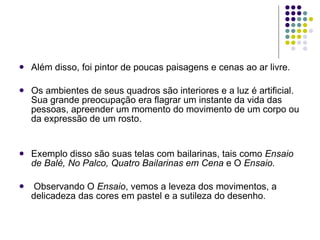 Além disso, foi pintor de poucas paisagens e cenas ao ar livre.  Os ambientes de seus quadros são interiores e a luz é artificial. Sua grande preocupação era flagrar um instante da vida das pessoas, apreender um momento do movimento de um corpo ou da expressão de um rosto. Exemplo disso são suas telas com bailarinas, tais como  Ensaio de Balé, No Palco, Quatro Bailarinas em Cena  e O  Ensaio. Observando O  Ensaio , vemos a leveza dos movimentos, a delicadeza das cores em pastel e a sutileza do desenho. 