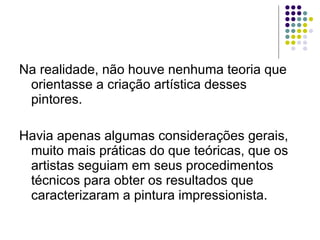 Na realidade, não houve nenhuma teoria que orientasse a criação artística desses pintores.  Havia apenas algumas considerações gerais, muito mais práticas do que teóricas, que os artistas seguiam em seus procedimentos técnicos para obter os resultados que caracterizaram a pintura impressionista.  