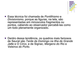 Essa técnica foi chamada de  Pontilhismo  e  Divisionismo,  porque as figuras, na tela, são representadas em minúsculos fragmentos ou pontos, cabendo ao observador percebê-las como um todo plenamente organizado. Dentro dessa tendência, os quadros mais famosos de Seurat são  Tarde de Domingo na Ilha de Grande Jatte  e O  Circo,  e de Signac,  Margens do Rio  e  Veleiros do Porto. 