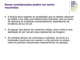 Essas considerações podem ser assim resumidas: A pintura deve registrar as tonalidades que os objetos adquirem ao refletir a luz solar num determinado momento, pois as cores da natureza se modificam constantemente, dependendo da incidência da luz do sol. As figuras não devem ter contornos nítidos, pois a linha é uma abstração do ser humano para representar as imagens. As sombras devem ser luminosas e coloridas, tal como é a impressão visual que nos causam, e não escuras ou pretas, como os pintores costumavam representá-las no passado. 