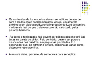 Os contrastes de luz e sombra devem ser obtidos de acordo com a lei das cores complementares. Assim, um amarelo próximo a um violeta produz uma impressão de luz e de sombra muito mais real do que o claro-escuro tão valorizado pelos pintores barrocos. As cores e tonalidades não devem ser obtidas pela mistura das tintas na paleta do pintor. Pelo contrário, devem ser puras e dissociadas nos quadros, em pequenas pinceladas. É o observador que, ao admirar a pintura, combina as várias cores, obtendo o resultado final.  A mistura deixa, portanto, de ser técnica para ser óptica. 