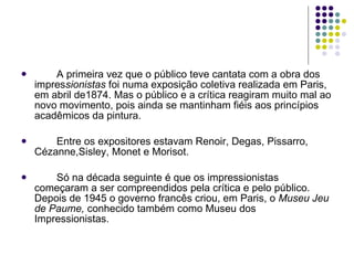 A primeira vez que o público teve cantata com a obra dos impres sionistas  foi numa exposição coletiva realizada em Paris, em abril de1874. Mas o público e a crítica reagiram muito mal ao novo movimento, pois ainda se mantinham fiéis aos princípios acadêmicos da pintura. Entre os expositores estavam Renoir, Degas, Pissarro, Cézanne,Sisley, Monet e Morisot.  Só na década seguinte é que os impressionistas começaram a ser compreendidos pela crítica e pelo público. Depois de 1945 o governo francês criou, em Paris, o  Museu Jeu de Paume,  conhecido também como Museu dos Impressionistas.  