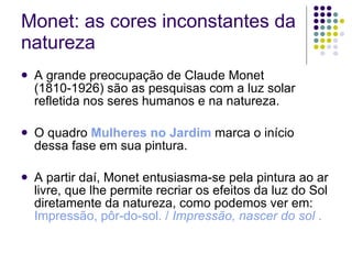Monet: as cores inconstantes da natureza A grande preocupação de Claude Monet (1810-1926) são as pesquisas com a luz solar refletida nos seres humanos e na natureza.  O quadro  Mulheres no Jardim  marca o início dessa fase em sua pintura. A partir daí, Monet entusiasma-se pela pintura ao ar livre, que lhe permite recriar os efeitos da luz do Sol diretamente da natureza, como podemos ver em:  Impressão, pôr-do-sol. /  Impressão, nascer do sol  . 