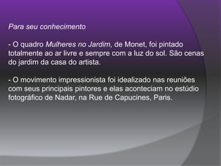 Para seu conhecimento O quadro Mulheres no Jardim, de Monet, foi pintado totalmente ao ar livre e sempre com a luz do sol. São cenas do jardim da casa do artista. - O movimento impressionista foi idealizado nas reuniões com seus principais pintores e elas aconteciam no estúdio fotográfico de Nadar, na Rue de Capucines, Paris.   