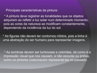 Principais características da pintura: * A pintura deve registrar as tonalidades que os objetos adquirem ao refletir a luz solar num determinado momento, pois as cores da natureza se modificam constantemente, dependendo da incidência da luz do sol. * As figuras não devem ter contornos nítidos, pois a linha é uma abstração do ser humano para representar imagens. * As sombras devem ser luminosas e coloridas, tal como é a impressão visual que nos causam, e não escuras ou pretas, como os pintores costumavam representá-las no passado. 