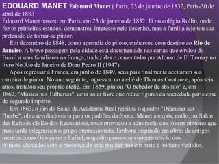 EDOUARD MANET ÉdouardManet ( Paris, 23 de janeiro de 1832, Paris-30 de abril de 1883Édouard Manet nasceu em Paris, em 23 de janeiro de 1832. Já no colégio Rollin, onde fez os primeiros estudos, demonstrou interesse pelo desenho, mas a família rejeitou sua pretensão de tornar-se pintor.     Em dezembro de 1848, como aprendiz de piloto, embarcou com destino ao Rio de Janeiro. A breve passagem pela cidade está documentada nas cartas que enviou do Brasil a seus familiares na França, traduzidas e comentadas por Afonso de E. Taunay no livro No Rio de Janeiro de Dom Pedro II (1947).     Após regressar à França, em junho de 1849, seus pais finalmente aceitaram sua carreira de pintor. No ano seguinte, ingressou no ateliê de Thomas Couture e, após seis anos, instalou seu próprio ateliê. Em 1859, pintou "O bebedor de absinto" e, em 1862, "Música nas Tulherias", cena ao ar livre que reúne figuras da sociedade parisiense do segundo império.     Em 1863, o júri do Salão da Academia Real rejeitou o quadro "Déjeunersurl'herbe", obra revolucionária para os padrões da época. Manet a expôs, então, no SalondesRefusés (Salão dos Recusados), onde provocou a admiração dos jovens pintores que mais tarde integrariam o grupo impressionista. Embora inspirado em obras de antigos mestres como Giorgione e Rafael, o quadro provocou violenta reação dos críticos, chocados com a presença de uma mulher nua em meio a homens vestidos.    