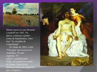 Manet casou-se com Suzanne Leenhoff em 1863. Na época, começou a pintar cenas de hipódromos, entre elas "As corridas de Longchamp".     No Salão de 1865, a tela "Olympia" provocou novo escândalo. No ano seguinte, "O pífaro", rejeitado pelo Salão, foi exposto no ateliê de Manet. Émile Zola publicou então um artigo em que o elogiava.    