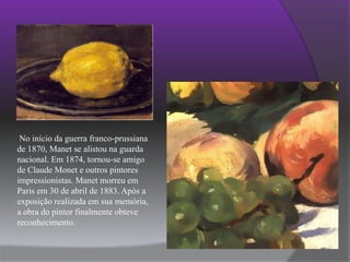  No início da guerra franco-prussiana de 1870, Manet se alistou na guarda nacional. Em 1874, tornou-se amigo de Claude Monet e outros pintores impressionistas. Manet morreu em Paris em 30 de abril de 1883. Após a exposição realizada em sua memória, a obra do pintor finalmente obteve reconhecimento.