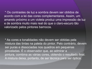  * Os contrastes de luz e sombra devem ser obtidos de acordo com a lei das cores complementares. Assim, um amarelo próximo a um violeta produz uma impressão de luz e de sombra muito mais real do que o claro-escuro tão valorizado pelos pintores barrocos. * As cores e tonalidades não devem ser obtidas pela mistura das tintas na paleta do pintor. Pelo contrário, devem ser puras e dissociadas nos quadros em pequenas pinceladas. É o observador que, ao admirar a pintura, combina as várias cores, obtendo o resultado final. A mistura deixa, portanto, de ser técnica para ser óptica. 