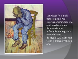 Van Gogh foi o mais persistente no Pós-Impressionismo. Seu uso abstrato da cor e da forma teria uma influência muito grande em toda a arte do século XX. Com Van Gogh a emoção voltou a arte.