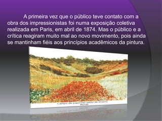 	A primeira vez que o público teve contato com a obra dos impressionistas foi numa exposição coletiva realizada em Paris, em abril de 1874. Mas o público e a crítica reagiram muito mal ao novo movimento, pois ainda se mantinham fiéis aos princípios acadêmicos da pintura. 