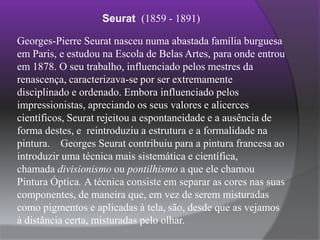 Seurat(1859 - 1891)Georges-Pierre Seurat nasceu numa abastada família burguesa em Paris, e estudou na Escola de Belas Artes, para onde entrou em 1878. O seu trabalho, influenciado pelos mestres da renascença, caracterizava-se por ser extremamente disciplinado e ordenado. Embora influenciado pelos impressionistas, apreciando os seus valores e alicerces científicos, Seurat rejeitou a espontaneidade e a ausência de forma destes, e  reintroduziu a estrutura e a formalidade na pintura.    Georges Seurat contribuiu para a pintura francesa ao introduzir uma técnica mais sistemática e científica, chamada divisionismo ou pontilhismo a que ele chamou Pintura Óptica. A técnica consiste em separar as cores nas suas componentes, de maneira que, em vez de serem misturadas como pigmentos e aplicadas à tela, são, desde que as vejamos à distância certa, misturadas pelo olhar.