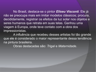 	No Brasil, destaca-se o pintor Eliseu Visconti. Ele já não se preocupa mais em imitar modelos clássicos; procura, decididamente, registrar os efeitos da luz solar nos objetos e seres humanos que retrata em suas telas. Ganhou uma viagem à Europa, onde teve contato com a obra dos impressionistas. 	A influência que recebeu desses artistas foi tão grande que ele é considerado o maior representante dessa tendência na pintura brasileira. 	Obras destacadas são: Trigal e Maternidade. 