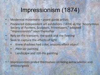 Impressionism (1874)
•   Modernist movement – avant-garde artists
•   Pioneered independent art exhibitions (1874) as the “Anonymous
    Society of Painters, Sculptors, Printmakers,” adopted
    “Impressionists” soon thereafter
•   Rely on the transient, the quick and the fleeting
•   Seek to capture the effects of light
    • Knew shadows had color, seasons effect object
    • Plein-air painting
    • Landscape and still-life painting

•   Impressionists prided themselves on being antiacademic and
    antibourgeois
 