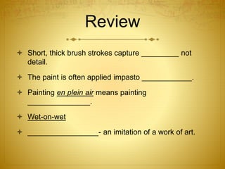 Review
 Short, thick brush strokes capture _________ not
detail.
 The paint is often applied impasto ____________.
 Painting en plein air means painting
_______________.
 Wet-on-wet
 _________________- an imitation of a work of art.
 