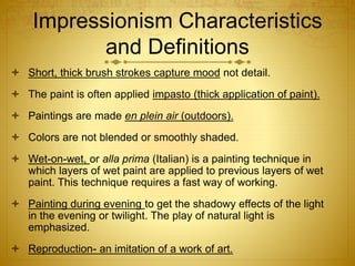 Impressionism Characteristics
and Definitions
 Short, thick brush strokes capture mood not detail.
 The paint is often applied impasto (thick application of paint).
 Paintings are made en plein air (outdoors).
 Colors are not blended or smoothly shaded.
 Wet-on-wet, or alla prima (Italian) is a painting technique in
which layers of wet paint are applied to previous layers of wet
paint. This technique requires a fast way of working.
 Painting during evening to get the shadowy effects of the light
in the evening or twilight. The play of natural light is
emphasized.
 Reproduction- an imitation of a work of art.
 