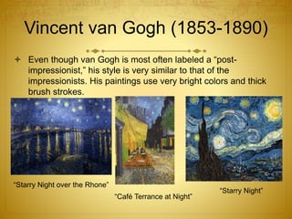 Vincent van Gogh (1853-1890)
 Even though van Gogh is most often labeled a “post-
impressionist,” his style is very similar to that of the
impressionists. His paintings use very bright colors and thick
brush strokes.
“Starry Night over the Rhone”
“Café Terrance at Night”
“Starry Night”
 