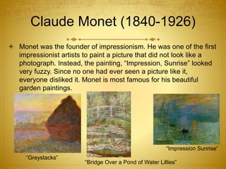 Claude Monet (1840-1926)
 Monet was the founder of impressionism. He was one of the first
impressionist artists to paint a picture that did not look like a
photograph. Instead, the painting, “Impression, Sunrise” looked
very fuzzy. Since no one had ever seen a picture like it,
everyone disliked it. Monet is most famous for his beautiful
garden paintings.
“Impression Sunrise”
“Bridge Over a Pond of Water Lillies”
“Greystacks”
 