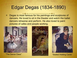 Edgar Degas (1834-1890)
 Degas is most famous for his paintings and sculptures of
dancers. He loved to sit in the theater and watch the ballet
dancers rehearse and perform. He also loved to paint
pictures of cafes and people working.
“The Dance Class” “Seated Holding Cards”
 