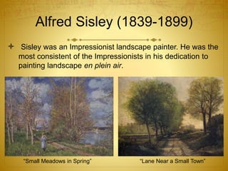 Alfred Sisley (1839-1899)
 Sisley was an Impressionist landscape painter. He was the
most consistent of the Impressionists in his dedication to
painting landscape en plein air.
“Small Meadows in Spring” “Lane Near a Small Town”
 