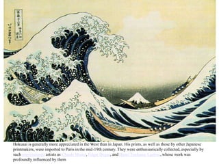 Hokusai is generally more appreciated in the West than in Japan. His prints, as well as those by other Japanese
printmakers, were imported to Paris in the mid-19th century. They were enthusiastically collected, especially by
such impressionist artists as Claude Monet, Edgar Degas, and Henri Toulouse-Lautrec, whose work was
profoundly influenced by them
 